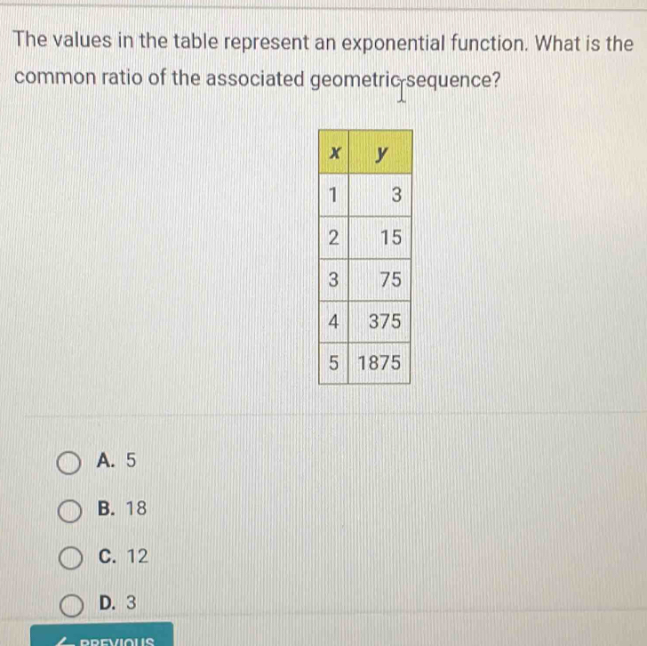 The values in the table represent an exponential function. What is the
common ratio of the associated geometric sequence?
A. 5
B. 18
C. 12
D. 3
PREVIOUS