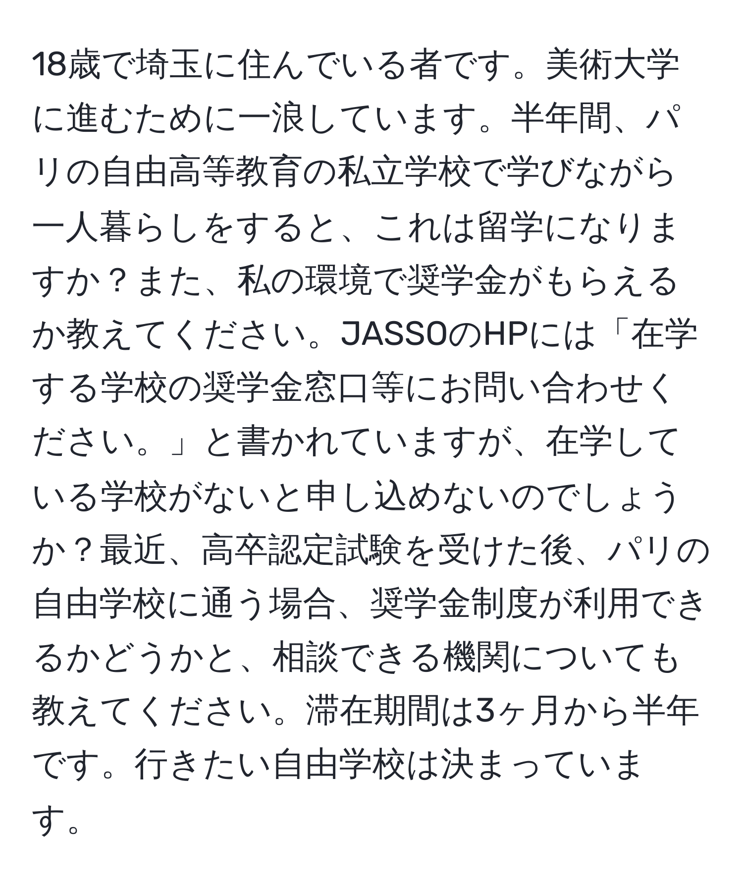 18歳で埼玉に住んでいる者です。美術大学に進むために一浪しています。半年間、パリの自由高等教育の私立学校で学びながら一人暮らしをすると、これは留学になりますか？また、私の環境で奨学金がもらえるか教えてください。JASSOのHPには「在学する学校の奨学金窓口等にお問い合わせください。」と書かれていますが、在学している学校がないと申し込めないのでしょうか？最近、高卒認定試験を受けた後、パリの自由学校に通う場合、奨学金制度が利用できるかどうかと、相談できる機関についても教えてください。滞在期間は3ヶ月から半年です。行きたい自由学校は決まっています。