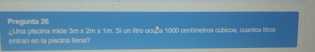 Pregunta 26 
¿Una piscina mide 3m* 2m* 1m. Si un litro ocupa 1000 centímetros cúbicos, cuantos litros 
entran en la piscina llena?