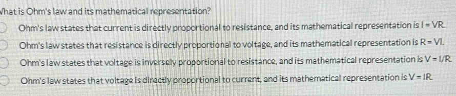 What is Ohm's law and its mathematical representation?
Ohm's law states that current is directly proportional to resistance, and its mathematical representation is I=VR
Ohm's law states that resistance is directly proportional to voltage, and its mathematical representation is R=VI.
Ohm's law states that voltage is inversely proportional to resistance, and its mathematical representation is V=I/R
Ohm's law states that voltage is directly proportional to current, and its mathematical representation is V=IR