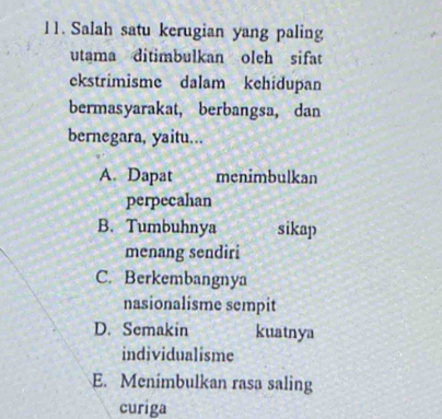 Salah satu kerugian yang paling
utama ditimbulkan oleh sifat
ekstrimisme dalam kehidupan
bermasyarakat, berbangsa, dan
bernegara, yaitu...
A. Dapat menimbulkan
perpecahan
B. Tumbuhnya sikap
menang sendiri
C. Berkembangnya
nasionalisme sempit
D. Semakin kuatnya
individualisme
E. Menimbulkan rasa saling
curiga