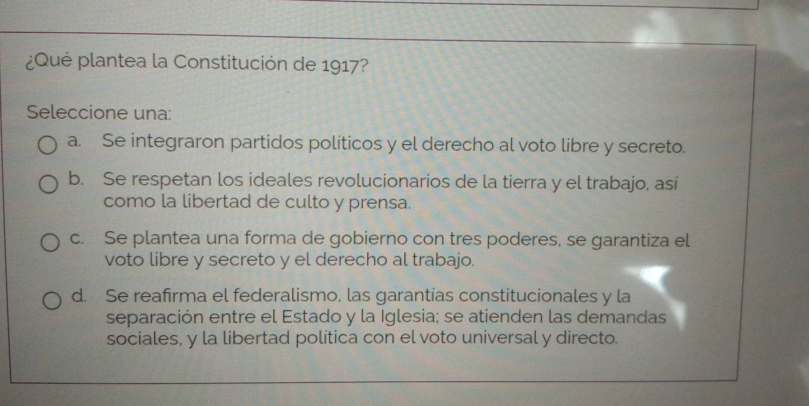 ¿Qué plantea la Constitución de 1917?
Seleccione una:
a. Se integraron partidos políticos y el derecho al voto libre y secreto.
b. Se respetan los ideales revolucionarios de la tierra y el trabajo, así
como la libertad de culto y prensa.
c. Se plantea una forma de gobierno con tres poderes, se garantiza el
voto libre y secreto y el derecho al trabajo.
d. Se reafirma el federalismo, las garantías constitucionales y la
separación entre el Estado y la Iglesia; se atienden las demandas
sociales, y la libertad política con el voto universal y directo.