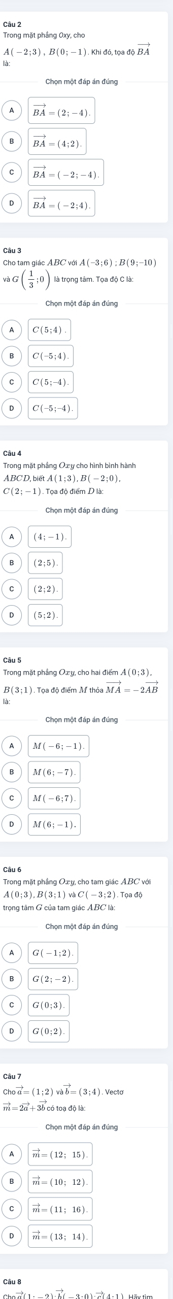 Trong mặt phầng Oxy, cho
A(-2;3), B(0;-1). Khi đó, 1 toadioverline BA
BA=(2;-4)
BA=(4;2)
vector BA=(-2;-4)
BA=(-2;4)
Cho tam giác ABC với A(-3;6); B(9;-10)
và;( 1/3 ;0) là trọng tâm. Tọa độ C là:
C(5;4)
C(-5;4)
C(5;-4)
Trong mặt phầng Oxy cho hình bình hành
ABCD, b etA(1;3), B(-2;0), 
Tọa độ điểm D là
(2;5)
(2;2)
(5;2)
Câu 5
B (3;1). Tọa độ điểm M thỏa vector MA=-2vector AB
M(-6;-1).
M(-6;7)
M(6;-1)
Câu 6
2 ) . Tọa độ
G(-1;2)
G(2;-2)
G(0;3)
vector a=(1:2)vvector avector b=(3:4)
-2vector a+3vector b có toạ độ là
Chọn một đáp án đúng
vector m=(12;15)
vector m=(10;12)
vector m=(11;16).
vector m=(13;14).