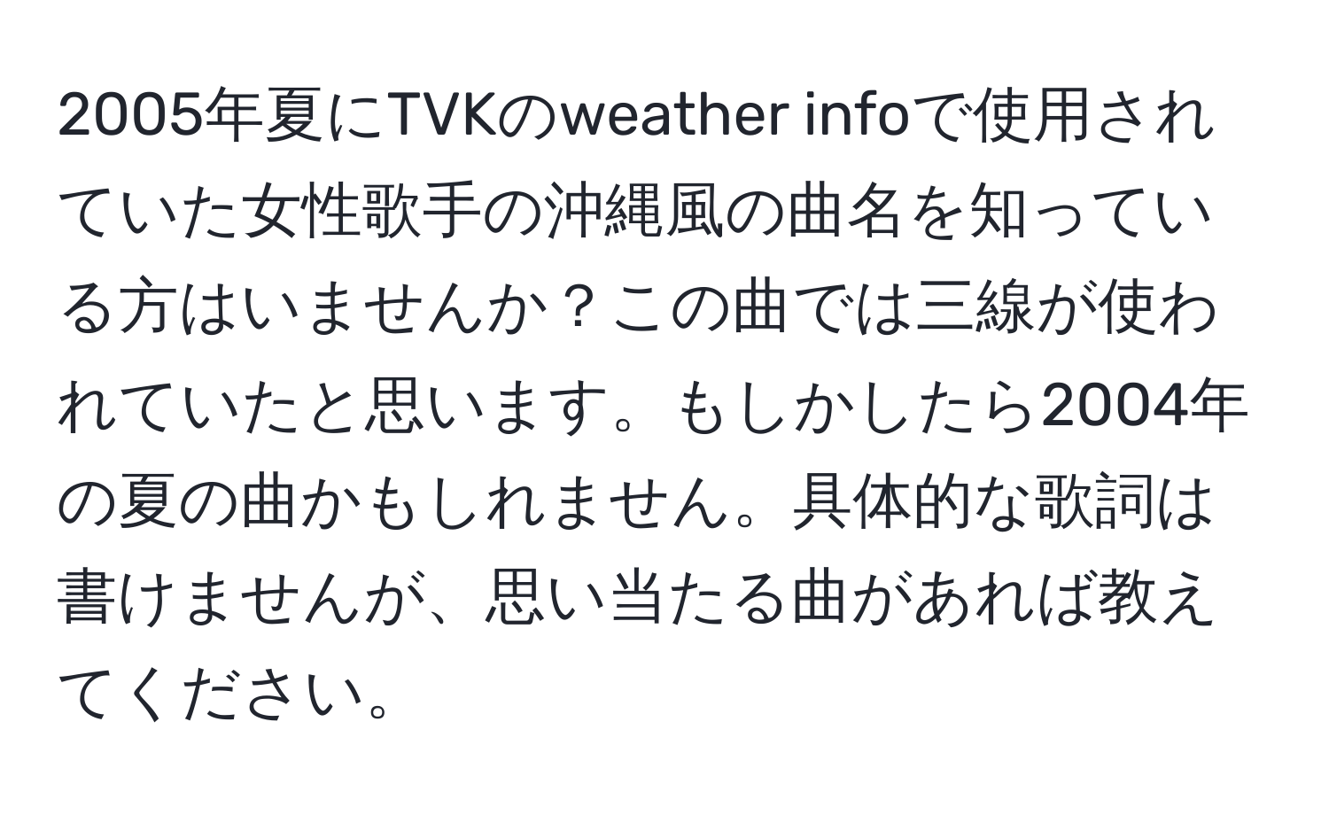 2005年夏にTVKのweather infoで使用されていた女性歌手の沖縄風の曲名を知っている方はいませんか？この曲では三線が使われていたと思います。もしかしたら2004年の夏の曲かもしれません。具体的な歌詞は書けませんが、思い当たる曲があれば教えてください。