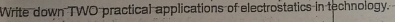 Write down TWO practical applications of electrostatics in technology.