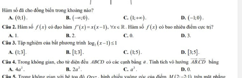 Hàm số đã cho đồng biến trong khoảng nào?
A. (0;1). B. (-∈fty ;0). C. (1;+∈fty ). D. (-1;0). 
Câu 2. Hàm số f(x) có đạo hàm f'(x)=x(x-1), forall x∈ R. Hàm số f(x) có bao nhiêu điểm cực trị?
A. 1. B. 2. C. 0. D. 3.
Câu 3. Tập nghiệm của bất phương trình log _2(x-1)≤ 1
A. (1;3]. B. [1;3]. C. (1;5). D. [3;5]. 
Câu 4. Trong không gian, cho tứ diện đều ABCD có các cạnh bằng #. Tính tích vô hướng vector AB.vector CD bằng
A. 4a^2. B. 2a^2. C. a^2. D. 0.
Câu 5. Trong không gian với hệ toa độ Oxyz, hình chiếu xuộng góc của điểm M(2^.-2^.1) trên mặt phẳng