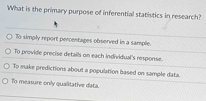 What is the primary purpose of inferential statistics in research?
To simply report percentages observed in a sample.
To provide precise details on each individual's response.
To make predictions about a population based on sample data.
To measure only qualitative data.