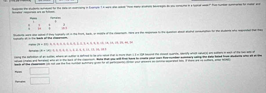 Suppose the students surveyed for the data on exercising in Example 7.4 were also asked "How many alcoholic beverages do you consume in a typical week?" Five-number summaries for males" and 
females' responses are as follows. 
Students were also asked if they typically sit in the front, back, or middle of the classroom. Here are the responses to the question about alcohol consumption for the students who responded that they 
typically sit in the back of the classroom. 
males (N=22); 0, 0, 0, 0, 0, 0, 0, 2, 2, 3, 4, 9, 9, 13, 14, 14, 19, 29, 44, 54
females (N=14);0,0,0,0,0,1,2,2,5, 5, 11, 13, 16, 18.5
Using the definition of an outlier, where an outlier is defined to be any value that is more than 1.5* 1QR beyond the closest quartile, identify which value(s) are outliers in each of the two sets of 
values (males and females) who sit in the back of the classroom. Note that you will first have to create your own five-number summary using the data listed from students who sit at the 
back of the classroom (do not use the five number summary given for all participants).(Enter your answers as comma-separated lists. If there are no outliers, enter NONE) 
Males □ 
Females □