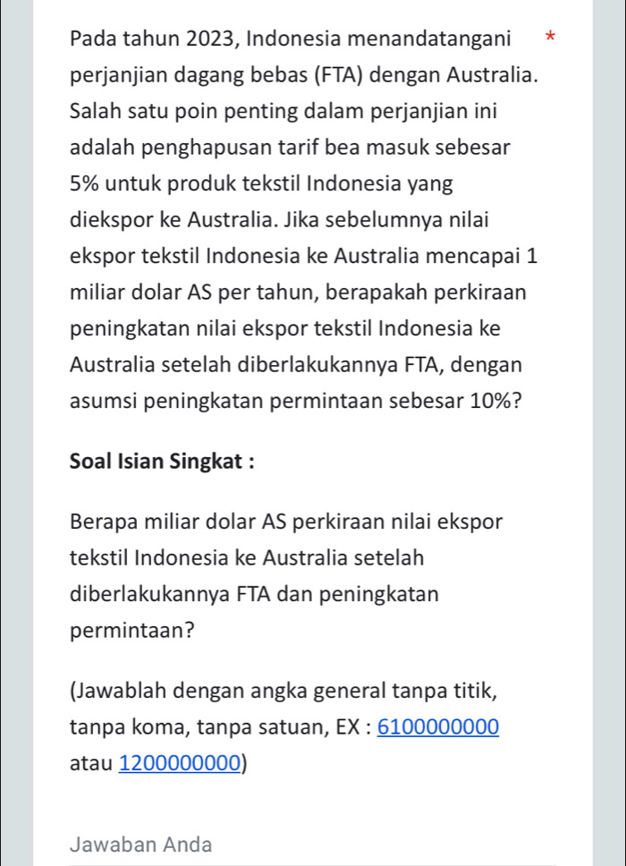 Pada tahun 2023, Indonesia menandatangani * 
perjanjian dagang bebas (FTA) dengan Australia. 
Salah satu poin penting dalam perjanjian ini 
adalah penghapusan tarif bea masuk sebesar
5% untuk produk tekstil Indonesia yang 
diekspor ke Australia. Jika sebelumnya nilai 
ekspor tekstil Indonesia ke Australia mencapai 1
miliar dolar AS per tahun, berapakah perkiraan 
peningkatan nilai ekspor tekstil Indonesia ke 
Australia setelah diberlakukannya FTA, dengan 
asumsi peningkatan permintaan sebesar 10%? 
Soal Isian Singkat : 
Berapa miliar dolar AS perkiraan nilai ekspor 
tekstil Indonesia ke Australia setelah 
diberlakukannya FTA dan peningkatan 
permintaan? 
(Jawablah dengan angka general tanpa titik, 
tanpa koma, tanpa satuan, EX : 6100000000
atau 1200000000) 
Jawaban Anda