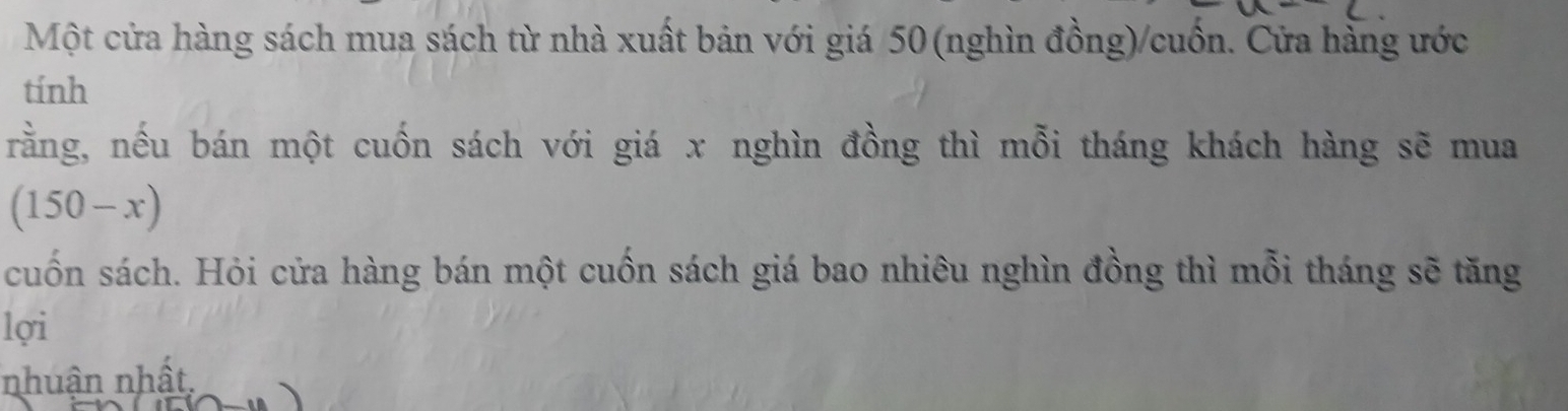 Một cửa hàng sách mua sách từ nhà xuất bản với giá / 50 (nghìn đồng)/cuốn. Cửa hàng ước 
tính 
rằng, nếu bán một cuốn sách với giá x nghìn đồng thì mỗi tháng khách hàng sẽ mua
(150-x)
cuốn sách. Hỏi cửa hàng bán một cuốn sách giá bao nhiêu nghìn đồng thì mỗi tháng sẽ tăng 
lợi 
nhuận nhất,