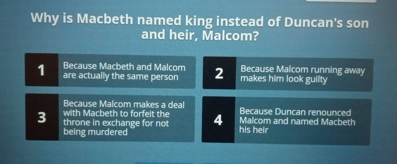 Why is Macbeth named king instead of Duncan's son
and heir, Malcom?
Because Macbeth and Malcom 2 Because Malcom running away
1 are actually the same person makes him look guilty
Because Malcom makes a deal
3 with Macbeth to forfeit the
Because Duncan renounced
throne in exchange for not
4 Malcom and named Macbeth
being murdered
his heir