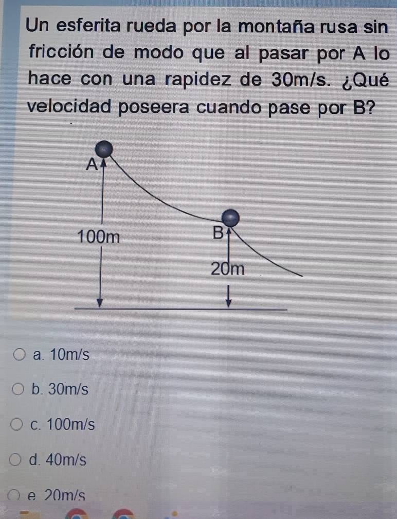 Un esferita rueda por la montaña rusa sin
fricción de modo que al pasar por A lo
hace con una rapidez de 30m/s. ¿Qué
velocidad poseera cuando pase por B?
A
100m B
20m
a. 10m/s
b. 30m/s
c. 100m/s
d. 40m/s
e 20m/s