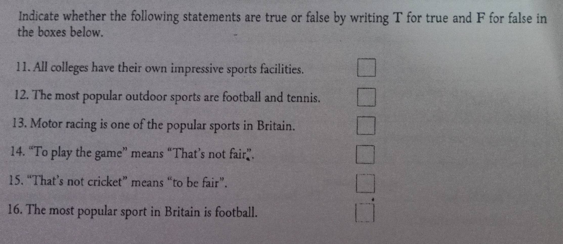 Indicate whether the following statements are true or false by writing T for true and F for false in 
the boxes below. 
11. All colleges have their own impressive sports facilities. 
12. The most popular outdoor sports are football and tennis. 
13. Motor racing is one of the popular sports in Britain. 
14. “To play the game” means “That’s not fair”. 
15. “That’s not cricket” means “to be fair”. 
16. The most popular sport in Britain is football.