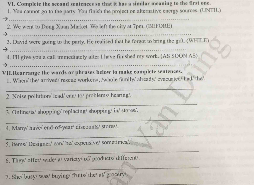 Complete the second sentences so that it has a similar meaning to the first one. 
1. You cannot go to the party. You finish the project on alternative energy sources. (UNTIL) 
_ 
2. We went to Dong Xuan Market. We left the city at 7pm. (BEFORE) 
_ 
3. David were going to the party. He realised that he forgot to bring the gift. (WHILE) 
_ 
4. I'll give you a call immediately after I have finished my work. (AS SOON AS) 
_ 
VII.Rearrange the words or phrases below to make complete sentences. 
1. When/ the/ arrived/ rescue workers/, /whole family/ already/ evacuated/ had/ the/. 
_ 
2. Noise pollution/ lead/ can/ to/ problems/ hearing/. 
_ 
3. Online/is/ shopping/ replacing/ shopping/ in/ stores/. 
_ 
4. Many/ have/ end-of-year/ discounts/ stores/. 
_ 
5. items/ Designer/ can/ be/ expensive/ sometimes/. 
_ 
6. They/ offer/ wide/ a/ variety/ of/ products/ different/. 
_ 
7. She/ busy/ was/ buying/ fruits/ the/ at/ grocery/. 
_