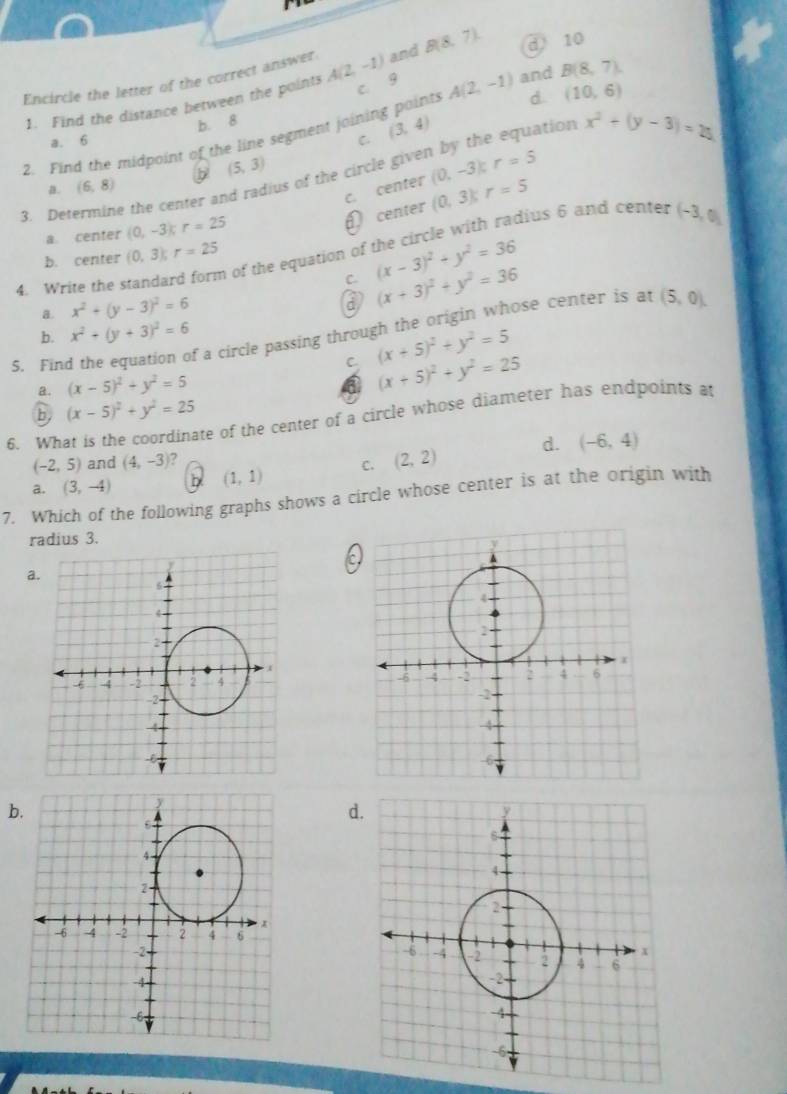 Encircle the letter of the correct answer A(2,-1) and B(8,7) d 10
ats A(2,-1) and B(8,7). 
1. Find the distance between the points
c. 9
b. 8
2. Find the midpoint of the line segment joinin (3,4) d (10,6)
a. 6 C.
us of the circle given by the equation x^2+(y-3)=25
a. (6,8) b (5,3)
r=5
c. center (0,-3) r=5
3. Determine the center an
fcenter (0,3);
a. center (0,-3) r=25 dius 6 and center (-3,0)
b. center (0,3); r=25
4. Write the standar n of the equation of (x-3)^2+y^2=36
C.
a. x^2+(y-3)^2=6 (x+3)^2+y^2=36
a
f a circle passing through the origin whose center is at (5,0).
b. x^2+(y+3)^2=6
5. Fin C (x+5)^2+y^2=5
a. (x-5)^2+y^2=5
a (x+5)^2+y^2=25
b, (x-5)^2+y^2=25
6. What is the coordinate of the center of a circle whose diameter has endpoints at
(-2,5) and (4,-3) 7
a. (3,-4) b (1,1) C. (2,2) d. (-6,4)
7. Which of the following graphs shows a circle whose center is at the origin with
radius 3.
c
a.

b.
d.