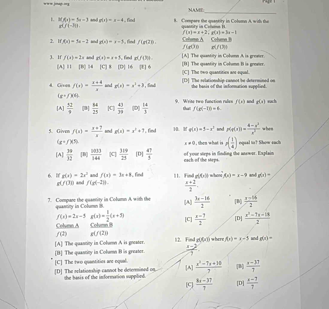 Page 1
_
NAME:
1. If f(x)=5x-3 and g(x)=x-4 , find 8. Compare the quantity in Column A with the
g(f(-3)). quantity in Column B.
f(x)=x+2,g(x)=3x-1
2. If f(x)=5x-2 and g(x)=x-5 , find f(g(2)).  ColumnA/f(g(3))  ColumnB/g(f(3)) 
3. If f(x)=2x and g(x)=x+5 , find g(f(3)). [A] The quantity in Column A is greater.
[A] 11 [B] 14 [C] 8 [D] 16 [E] 6
[B] The quantity in Column B is greater.
[C] The two quantities are equal.
[D] The relationship cannot be determined on
4. Given f(x)= (x+4)/x  and g(x)=x^2+3 , find the basis of the information supplied.
(gcirc f)(6).
9. Write two function rules f(x) and g(x) such
[A]  52/9  [B]  84/25  [C]  43/39  [D]  14/3  that f(g(-1))=6.
5. Given f(x)= (x+7)/x  and g(x)=x^2+7 , find 10. If q(x)=5-x^2 and p(q(x))= (4-x^2)/x^2  when
(gcirc f)(5). , then what is p( 1/4 ) equal to? Show each
x!= 0
[A]  39/32  [B]  1033/144  [C]  319/25  [D]  47/5  of your steps in finding the answer. Explain
each of the steps.
6. If g(x)=2x^2 and f(x)=3x+8 , find 11. Find g(f(x)) where f(x)=x-9 and g(x)=
g(f(3)) and f(g(-2)).
 (x+2)/2 .
7. Compare the quantity in Column A with the [A]  (3x-16)/2  [B]  (x-16)/2 
quantity in Column B.
f(x)=2x-5g(x)= 1/2 (x+5)
[C]  (x-7)/2  [D]  (x^2-7x-18)/2 
Column A  ColumnB/g(f(2)) 
f(2)
[A] The quantity in Column A is greater. 12. Find g(f(x)) where f(x)=x-5 and g(x)=
[B] The quantity in Column B is greater.  (x-2)/7 .
[C] The two quantities are equal.
[D] The relationship cannot be determined on [A]  (x^2-7x+10)/7  [B]  (x-37)/7 
the basis of the information supplied.
[C]  (8x-37)/7  [D]  (x-7)/7 