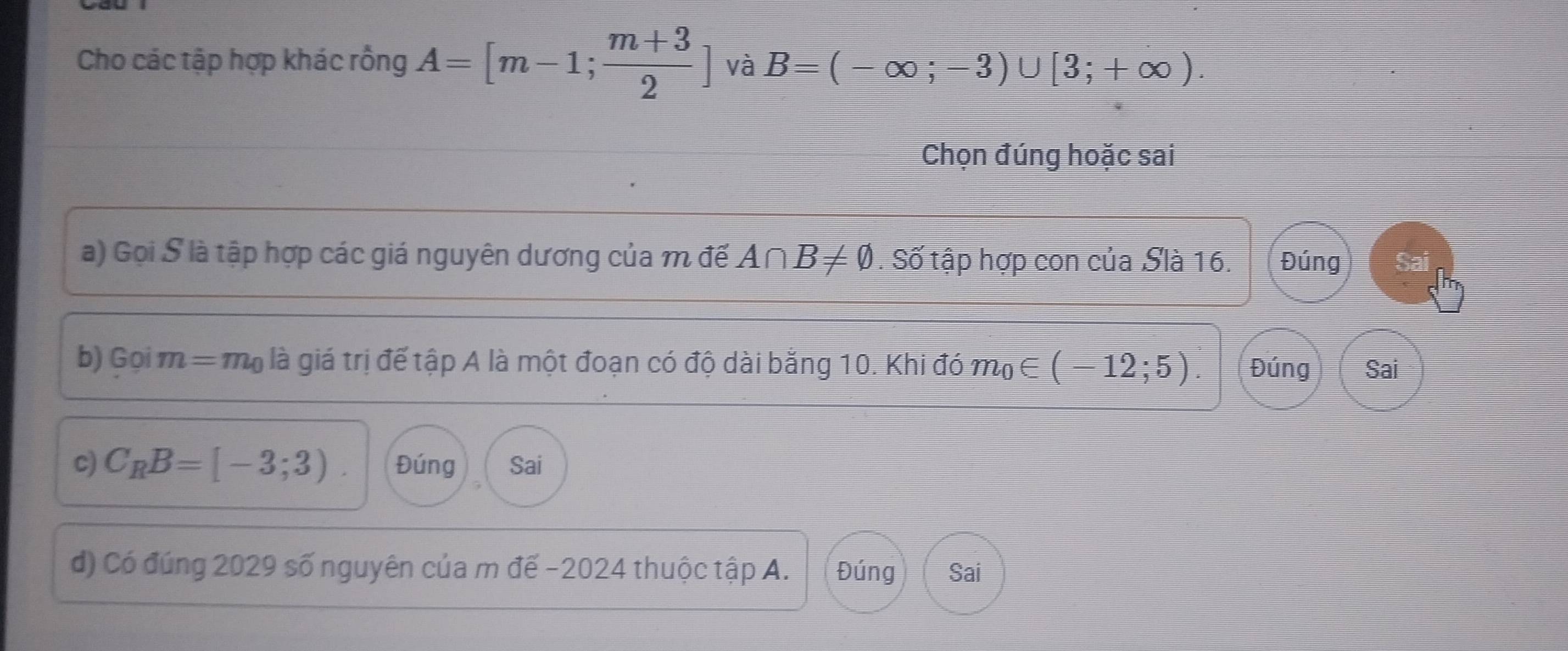 Cho các tập hợp khác rồng A=[m-1; (m+3)/2 ] và B=(-∈fty ;-3)∪ [3;+∈fty ). 
Chọn đúng hoặc sai
a) Gọi S là tập hợp các giá nguyên dương của m đế A∩ B!= varnothing. Số tập hợp con của Slà 16. Đúng Sai
b) Goim=m_0 là giá trị để tập A là một đoạn có độ dài bằng 10. Khi đó m_0∈ (-12;5). Đúng Sai
c) C_RB=[-3;3). Đúng Sai
d) Có đúng 2029 số nguyên của m đế -2024 thuộc tập A. Đúng Sai