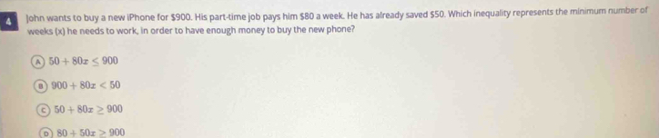 John wants to buy a new iPhone for $900. His part-time job pays him $80 a week. He has already saved $50. Which inequality represents the minimum number of
weeks (x) he needs to work, in order to have enough money to buy the new phone?
a 50+80x≤ 900
B 900+80x<50</tex>
C 50+80x≥ 900
D 80+50x≥ 900