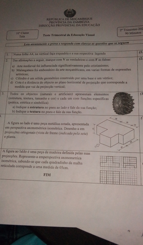 REPúBLICA DE oÇAMBIqUE
proVÍNcIA Da ZAMBÉZiA
DIRECÇÃO PROVINCIAL DA EDUCAÇÃO
2° Trimestre-202
10° Classe  Teste Trimestral de Educação Visual
Tela 90 Minutos
Leia atentamente a prova e responda com clareza as questões que se seguem
1. Numa folha A4, na vertical faça esquadria e a sua respectiva legenda (3.
2. Das afirmações a seguir, marque com V as verdadeiras e com F as falsas: (2
a) Arte medieval foi influenciada significativamente pelo cristianismo;
b) Malangatana foi embondeiro da arte moçambicana, em varias formas de expressões
artísticas;
c) Cilindro é um sólido geométrico construído por uma base e um vértice;
d) Cota é a distância do objecto ao plano horizontal de projecção que corresponde a
medida que vai da projecção vertical;
3. | Todos os objectos (naturais e artificiais) apresentam elementos (3
(estrutura, textura, tamanho e cor) e cada um com funções específicas
(prática, estética e simbólica).
a) Indique a estrutura no pneu ao lado e fale da sua função;
b) Indique a textura no pneu e fale da sua função.
1 
. A figura ao lado é uma peça metálica cotada, apresentada
em perspectiva axonométrica isométrica. Desenhe-a em
projecções ortogonais (vista de frente (indicada pela seta)
e planta.
A figura ao laldo é uma peça de madeira definida pelas suas
projecções. Represente-a emperspectiva axonometrica
isométrica, sabendo-se que cada quadradinho da malha
reticulada correponde a uma medida de 05cm.
FIM