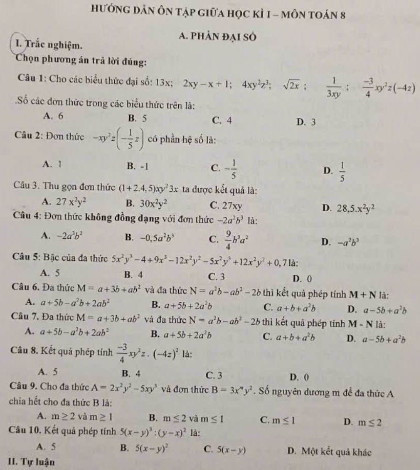 hướnG dảN ÔN tập giữa học kÌ 1 - môN toán 8
A. phẢn đẠi số
I. Trắc nghiệm.
Chọn phương án trả lời đúng:
Câu 1: Cho các biểu thức đại số: 1 3° 2xy-x+1;4xy^2z^3;sqrt(2x);  1/3xy ; (-3)/4 xy^2z(-4z)
Số các đơn thức trong các biểu thức trên là:
A. 6 B. 5 C. 4 D. 3
Câu 2: Đơn thức -xy^2z(- 1/5 z) có phần hệ số là:
A. 1 B. -1 C. - 1/5  D.  1/5 
Câu 3. Thu gọn đơn thức (1+2.4,5)xy^23x ta được kết quả là:
A. 27x^2y^2 B. 30x^2y^2 C. 27xy D. 28,5.x^2y^2
Câu 4: Đơn thức không đồng dạng với đơn thức -2a^2b^3 là:
A. -2a^3b^2 B. -0,5a^2b^3 C.  9/4 b^3a^2 D. -a^2b^3
Câu 5: Bậc của đa thức 5x^2y^3-4+9x^3-12x^2y^2-5x^2y^3+12x^2y^2+0,71 à:
A. 5 B. 4 C. 3 D. 0
Câu 6. Đa thức M=a+3b+ab^2 và đa thức N=a^2b-ab^2-2b thì kết quả phép tính M+N là:
A. a+5b-a^2b+2ab^2 B. a+5b+2a^2b C. a+b+a^2b D. a-5b+a^2b
Câu 7. Đa thức M=a+3b+ab^2 và đa thức N=a^2b-ab^2-2b thì kết quả phép tính M - N là:
A. a+5b-a^2b+2ab^2 B. a+5b+2a^2b C. a+b+a^2b D. a-5b+a^2b
Câu 8. Kết quả phép tính  (-3)/4 xy^2z.(-4z)^2 là:
A. 5 B. 4 C. 3 D. ()
Câu 9. Cho đa thức A=2x^2y^2-5xy^3 và đơn thức B=3x^my^2. Số nguyên dương m để đa thức A
chia hết cho đa thức B là:
A. m≥ 2 và m≥ 1 B. m≤ 2 và m≤ 1 C. m≤ 1 D. m≤ 2
Câu 10. Kết quả phép tính 5(x-y)^3:(y-x)^2 là:
A. 5 B. 5(x-y)^2 C. 5(x-y) D. Một kết quả khác
II. Tự luận