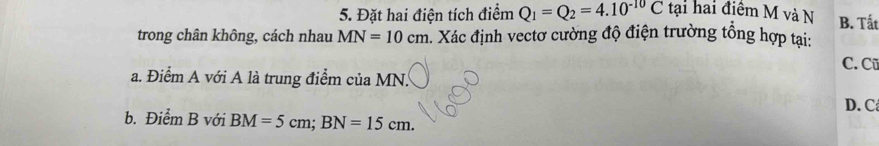 Đặt hai điện tích điểm Q_1=Q_2=4.10^(-10)C tại hai điểm M và N B. Tất
trong chân không, cách nhau MN=10cm. Xác định vectơ cường độ điện trường tổng hợp tại:
C. Cũ
a. Điểm A với A là trung điểm của MN.
D. C
b. Điểm B với BM=5cm; BN=15cm.