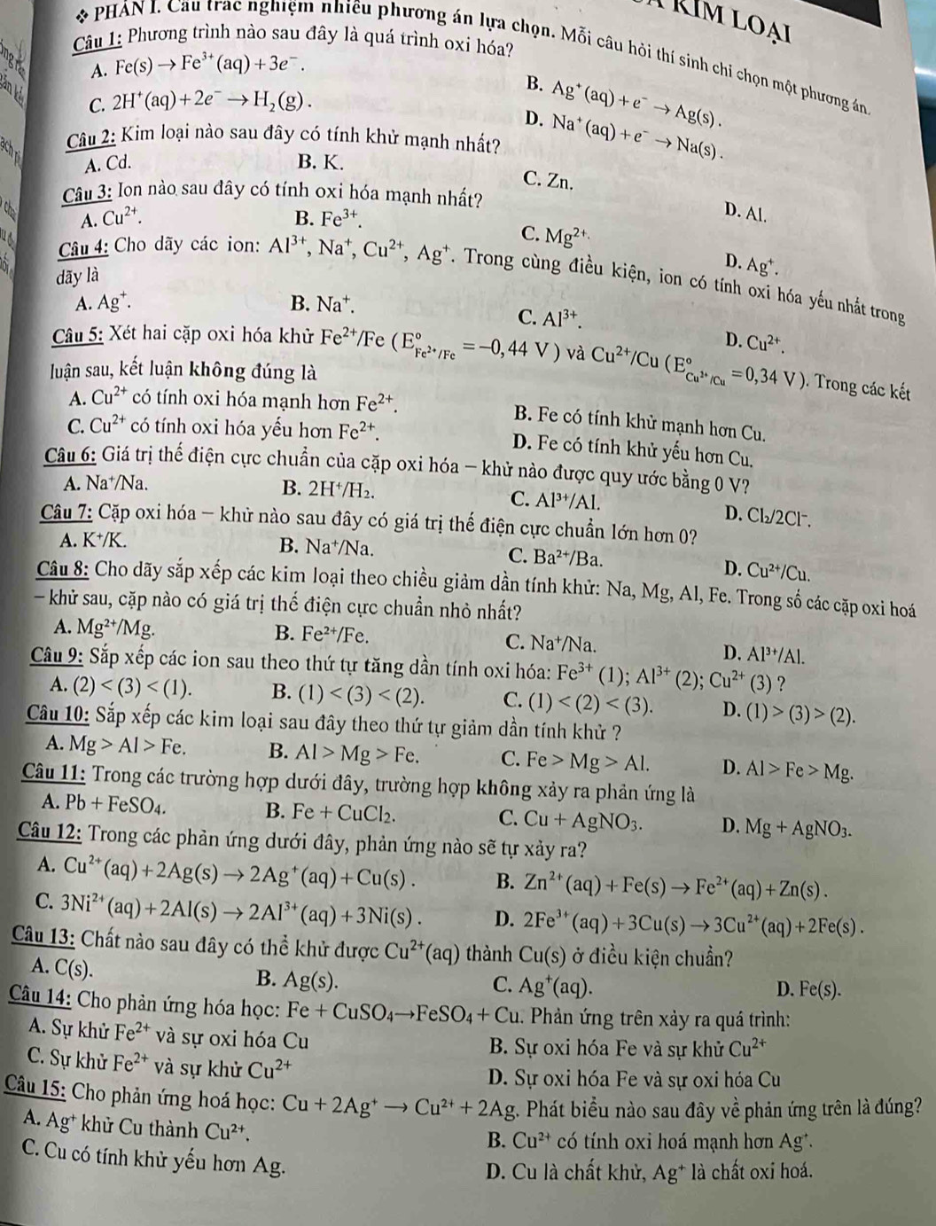 RIm loại
Cu 1: Phương trình nào sau đây là quá trình oxi hóa?
* PHÁN I. Cau trac nghiệm nhiều phương án lựa chọn. Mỗi câu hỏi thí sinh chỉ chọn một phương án
Fe(s)to Fe^(3+)(aq)+3e^-.
A.
an k
C. 2H^+(aq)+2e^-to H_2(g).
B. Ag^+(aq)+e^-to Ag(s).
D.
Câu 2: Kim loại nào sau đây có tính khử mạnh nhất? Na^+(aq)+e^-to Na(s).
achpi A. Cd. B. K.
C. Zn.
Câu 3: Ion nào sau đây có tính oxi hóa mạnh nhất?
* Chơ A. Cu^(2+).
B. Fe^(3+).
D. Al.
C. Mg^(2+)
a D. Ag^+.
dãy là
Câu 4: Cho dãy các ion: Al^(3+),Na^+,Cu^(2+),Ag^+. Trong cùng điều kiện, ion có tính oxi hóa yếu nhắt trong
A. Ag^+. B. Na^+.
C. Al^(3+).
Câu 5: Xét hai cặp oxi hóa khử Fe^(2+) /Fe (E_Fe^(2+)/Fe^circ =-0,44V) và Cu^(2+)/Cu(E_Cu^(2+)/Cu^circ =0,34V) D. Cu^(2+).
luận sau, kết luận không đúng là
. Trong các kết
A. Cu^(2+) có tính oxi hóa mạnh hơn Fe^(2+).
B. Fe có tính khử mạnh hơn Cu.
C. Cu^(2+) có tính oxi hóa yếu hơn Fe^(2+).
D. Fe có tính khử yếu hơn Cu.
Câu 6: Giá trị thể điện cực chuẩn của cặp oxi hóa - khử nào được quy ước bằng 0 V?
A. Na⁺/Na. B. 2H^+/H_2.
C. Al^(3+)/Al. D. Cl₂/2Cl.
Câu 7: Cặp oxi hóa - khử nào sau đây có giá trị thế điện cực chuẩn lớn hơn 0?
A. K^+/K.
B. Na^+/Na. C. Ba^(2+)/Ba.
D. Cu^(2+)/Cu.
Câu 8: Cho dãy sắp xếp các kim loại theo chiều giảm dần tính khử: Na, Mg, Al, Fe. Trong số các cặp oxi hoá
- khử sau, cặp nào có giá trị thế điện cực chuẩn nhỏ nhất?
A. Mg^(2+)/Mg. B. Fe^(2+)/Fe.
C. Na^+/Na.
D. Al^(3+)/Al.
Cầu 9: Sắp xếp các ion sau theo thứ tự tăng dần tính oxi hóa: Fe^(3+)(1);Al^(3+)(2);Cu^(2+)(3) ?
A. (2) B. (1) C. (1) D. (1)>(3)>(2).
Câu 10: Sắp xếp các kim loại sau đây theo thứ tự giảm dần tính khử ?
A. Mg>Al>Fe. B. Al>Mg>Fe. C. Fe>Mg>Al. D. Al>Fe>Mg.
Câu 11: Trong các trường hợp dưới đây, trường hợp không xảy ra phản ứng là
A. Pb+FeSO_4.
B. Fe+CuCl_2.
C. Cu+AgNO_3. D. Mg+AgNO_3.
Câu 12: Trong các phản ứng dưới đây, phản ứng nào sẽ tự xảy ra?
A. Cu^(2+)(aq)+2Ag(s)to 2Ag^+(aq)+Cu(s). B. Zn^(2+)(aq)+Fe(s)to Fe^(2+)(aq)+Zn(s).
C. 3Ni^(2+)(aq)+2Al(s)to 2Al^(3+)(aq)+3Ni(s). D. 2Fe^(3+)(aq)+3Cu(s)to 3Cu^(2+)(aq)+2Fe(s).
Câu 13: Chất nào sau đây có thể khử được Cu^(2+)(aq) thành Cu(s) ở điều kiện chuẩn? (
A. C(s).
B. Ag(s). C. Ag^+(aq).
D. Fe(s).
Câu 14: Cho phản ứng hóa học: Fe+CuSO_4to FeSO_4+Cu 1. Phản ứng trên xảy ra quá trình:
A. Sự khử Fe^(2+) và sự oxi hóa Cu B. Sự oxi hóa Fe và sự khử Cu^(2+)
C. Sự khử Fe^(2+) và sự khử Cu^(2+)
D. Sự oxi hóa Fe và sự oxi hóa Cu
Câu 15: Cho phản ứng hoá học: Cu+2Ag^+to Cu^(2+)+2Ag g. Phát biểu nào sau đây về phản ứng trên là đúng?
A. Ag * khử Cu thành Cu^(2+).
B. Cu^(2+) có tính oxi hoá mạnh hơn Ag*.
C. Cu có tính khử yếu hơn Ag.
D. Cu là chất khử, Ag^+ là chất oxi hoá.