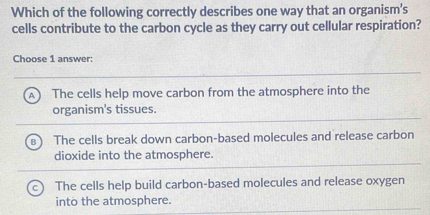 Which of the following correctly describes one way that an organism’s
cells contribute to the carbon cycle as they carry out cellular respiration?
Choose 1 answer:
A ) The cells help move carbon from the atmosphere into the
organism’s tissues.
The cells break down carbon-based molecules and release carbon
dioxide into the atmosphere.
The cells help build carbon-based molecules and release oxygen
into the atmosphere.