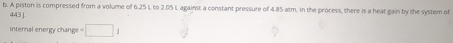 A piston is compressed from a volume of 6.25 L to 2.05 L against a constant pressure of 4.85 atm. In the process, there is a heat gain by the system of
443 J. 
Internal energy change =□ J