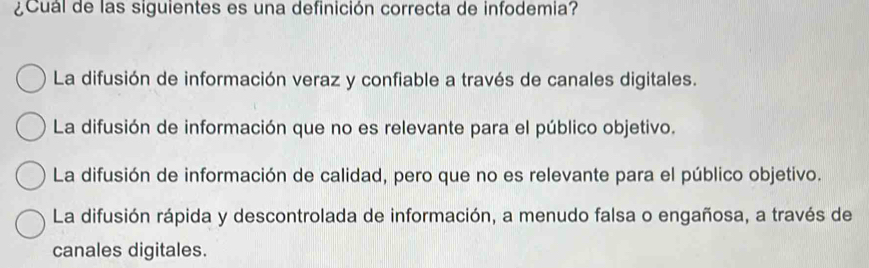 ¿Cuál de las siguientes es una definición correcta de infodemia?
La difusión de información veraz y confiable a través de canales digitales.
La difusión de información que no es relevante para el público objetivo.
La difusión de información de calidad, pero que no es relevante para el público objetivo.
La difusión rápida y descontrolada de información, a menudo falsa o engañosa, a través de
canales digitales.