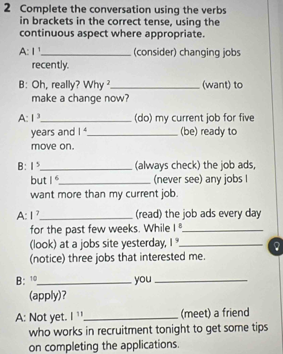 Complete the conversation using the verbs 
in brackets in the correct tense, using the 
continuous aspect where appropriate. 
A l^1 _ (consider) changing jobs 
recently. 
B: Oh, really? Why ²_ (want) to 
make a change now? 
A: |^3 _ (do) my current job for five
years and 1^4 _ (be) ready to 
move on. 
B: 1^5 _ (always check) the job ads, 
but 1^6 _ (never see) any jobs I 
want more than my current job. 
A: I^7 _ (read) the job ads every day
for the past few weeks. While |^8 _ 
(look) at a jobs site yesterday, 1^9 _ 
(notice) three jobs that interested me. 
B: 1_ you_ 
(apply)? 
A: Not yet. | 11_ (meet) a friend 
who works in recruitment tonight to get some tips 
on completing the applications.