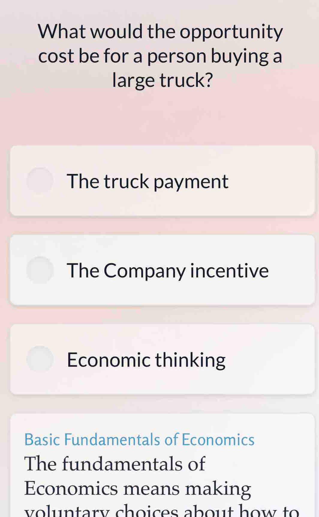 What would the opportunity
cost be for a person buying a
large truck?
The truck payment
The Company incentive
Economic thinking
Basic Fundamentals of Economics
The fundamentals of
Economics means making
voluntary choices about how to