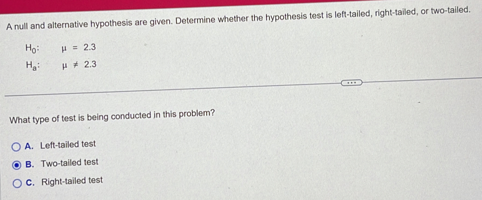 A null and alternative hypothesis are given. Determine whether the hypothesis test is left-tailed, right-tailed, or two-tailed.
H_0:mu =2.3
H_a:mu != 2.3
What type of test is being conducted in this problem?
A. Left-tailed test
B. Two-tailed test
C. Right-tailed test