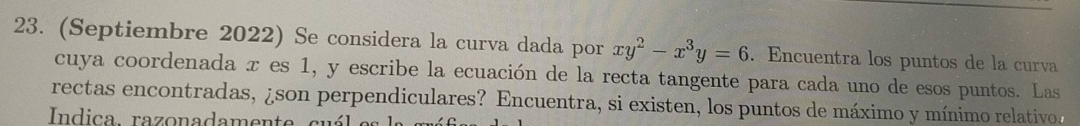 (Septiembre 2022) Se considera la curva dada por xy^2-x^3y=6. Encuentra los puntos de la curvía 
cuya coordenada x es 1, y escribe la ecuación de la recta tangente para cada uno de esos puntos. Las 
rectas encontradas, ¿son perpendiculares? Encuentra, si existen, los puntos de máximo y mínimo relativo 
Indica. razonadamente cuál