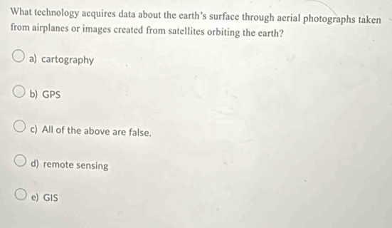 What technology acquires data about the earth’s surface through aerial photographs taken
from airplanes or images created from satellites orbiting the earth?
a) cartography
b) GPS
c) All of the above are false.
d) remote sensing
e) GIS