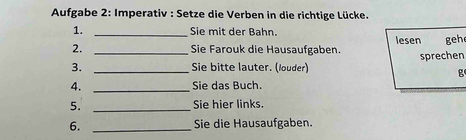 Aufgabe 2: Imperativ : Setze die Verben in die richtige Lücke. 
1. _Sie mit der Bahn. 
lesen gehe 
2. _Sie Farouk die Hausaufgaben. 
sprechen 
3. _Sie bitte lauter. (louder) 
g 
4. _Sie das Buch. 
5. _Sie hier links. 
6. _Sie die Hausaufgaben.