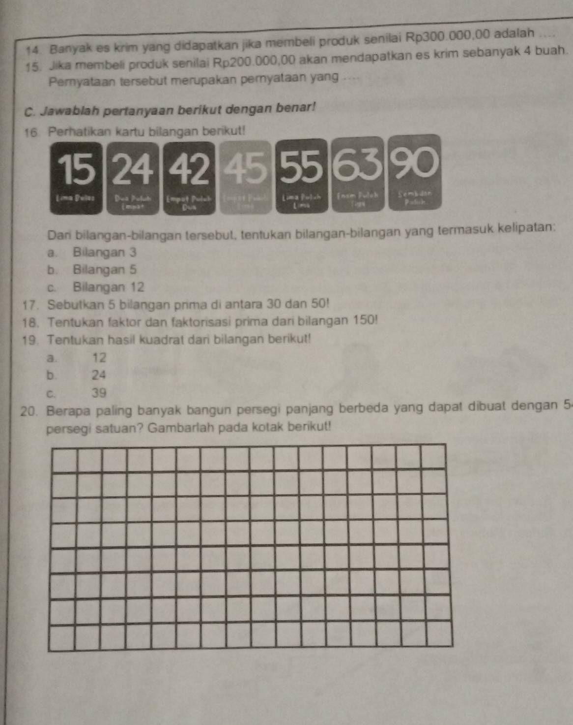 Banyak es krim yang didapatkan jika membeli produk senilai Rp300.000,00 adalah ....
15. Jika membeli produk senilai Rp200.000,00 akan mendapatkan es krim sebanyak 4 buah.
Pernyataan tersebut merupakan pernyataan yang ....
C. Jawablah pertanyaan berikut dengan benar!
16. Perhatikan kartu bilangan berikut!
15 24 42 45 55 63 90
Lima Bules Dea Poluh Empot Puluh [ima Pulch Easm Pulah Sembdan
mpa+ Dus LimQ P= lich
Dan bilangan-bilangan tersebut, tentukan bilangan-bilangan yang termasuk kelipatan:
a. Bilangan 3
b. Bilangan 5
c. Bilangan 12
17. Sebutkan 5 bilangan prima di antara 30 dan 50!
18. Tentukan faktor dan faktorisasi prima dari bilangan 150!
19. Tentukan hasil kuadrat dari bilangan berikut!
a. 12
b. 24
C. 39
20. Berapa paling banyak bangun persegi panjang berbeda yang dapat dibuat dengan 5
persegi satuan? Gambarlah pada kotak berikut!