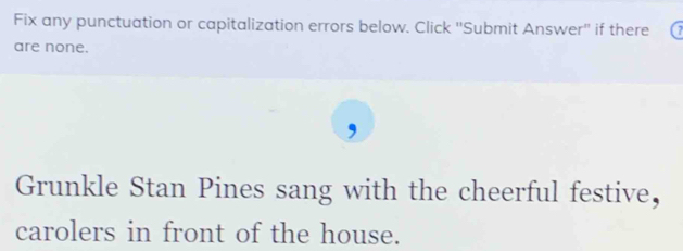 Fix any punctuation or capitalization errors below. Click ''Submit Answer'' if there a 
are none. 
Grunkle Stan Pines sang with the cheerful festive， 
carolers in front of the house.