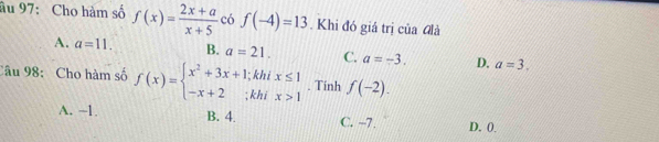 âu 97: Cho hàm số f(x)= (2x+a)/x+5  có f(-4)=13. Khi đó giá trị của đlà
A. a=11. B. a=21. C. a=-3. D. a=3. 
Câu 98: Cho hàm số f(x)=beginarrayl x^2+3x+1;khix≤ 1 -x+2;khix>1endarray.. Tinh f(-2).
A. -1. B. 4. C. -7. D. 0.