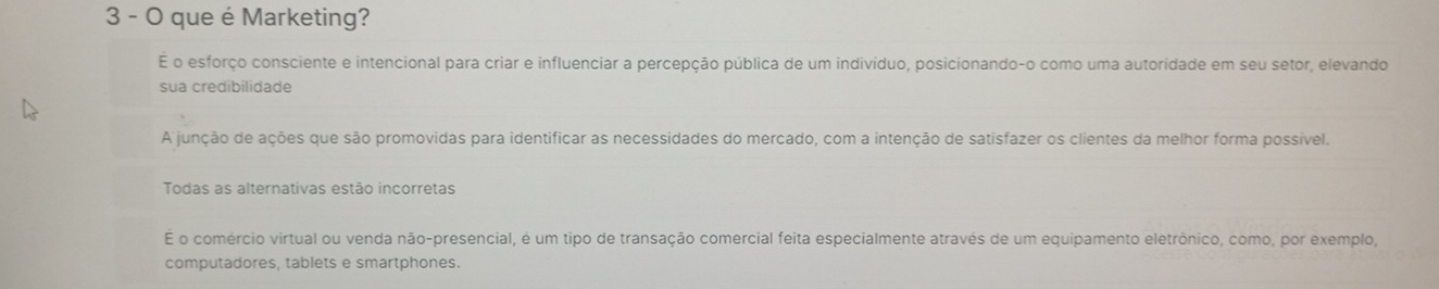 que é Marketing?
É o esforço consciente e intencional para criar e influenciar a percepção pública de um indivíduo, posicionando-o como uma autoridade em seu setor, elevando
sua credibilidade
A junção de ações que são promovidas para identificar as necessidades do mercado, com a intenção de satisfazer os clientes da melhor forma possível.
Todas as alternativas estão incorretas
E o comércio virtual ou venda não-presencial, é um tipo de transação comercial feita especialmente através de um equipamento eletrônico, como, por exemplo,
computadores, tablets e smartphones.