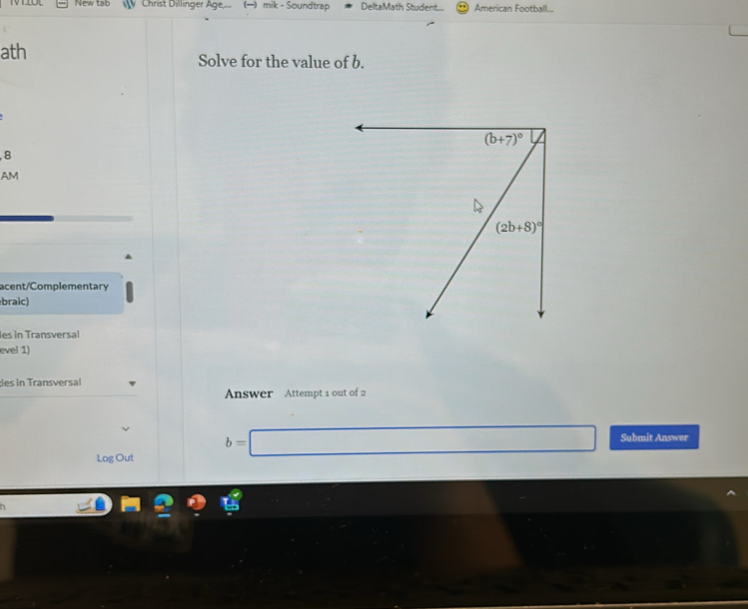 New tạb Christ Dillinger Age... () mik - Soundtrap DeltaMath Student... American Football...
ath
Solve for the value of b.
, 8
AM
acent/Complementary
braic)
les in Transversal
evel 1)
les in Transversal
Answer Attempt 1 out of 2
Log Out
b=□ Submit Answer