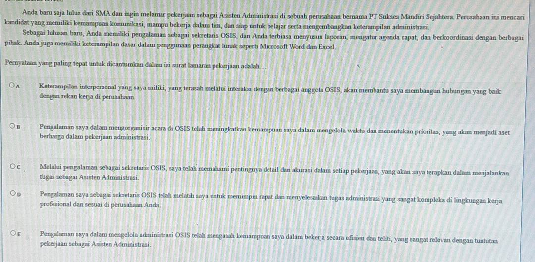 Anda baru saja lulus dari SMA dan ingin melamar pekerjaan sebagai Asisten Administrasi di sebuah perusahaan bernama PT Sukses Mandiri Sejahtera. Perusahaan ini mencari
kandidat yang memiliki kemampuan komunikasi, mampu bekerja dalam tim, dan siap untuk belajar serta mengembangkan keterampilan administrasi.
Sebagai lulusan baru, Anda memiliki pengalaman sebagai sekretaris OSIS, dan Anda terbiasa menyusun laporan, mengatur agenda rapat, dan berkoordinasi dengan berbagai
pihak. Anda juga memiliki keterampilan dasar dalam penggunaan perangkat lunak seperti Microsoft Word dan Excel.
Pernyataan yang paling tepat untuk dicantumkan dalam isi surat lamaran pekerjaan adalah…..
A Keterampilan interpersonal yang saya miliki, yang terasah melalui interaksi dengan berbagai anggota OSIS, akan membantu saya membangun hubungan yang baik
dengan rekan kerja di perusahaan.
B Pengalaman saya dalam mengorganisir acara di OSIS telah meningkatkan kemampuan saya dalam mengelola waktu dan menentukan prioritas, yang akan menjadi aset
berharga dalam pekerjaan administrasi.
Melalui pengalaman sebagai sekretaris OSIS, saya telah memahami pentingnya detail dan akurasi dalam setiap pekerjaan, yang akan saya terapkan dalam menjalankan
tugas sebagai Asisten Administrasi.
D Pengalaman saya sebagai sekretaris OSIS telah melatih saya untuk memimpin rapat dan menyelesaikan tugas administrasi yang sangat kompleks di lingkungan kerja
profesional dan sesuai di perusahaan Anda
E Pengalaman saya dalam mengelola administrasi OSIS telah mengasah kemampuan saya dalam bekerja secara efisien dan teliti, yang sangat relevan dengan tuntutan
pekerjaan sebagai Asisten Administrasi.