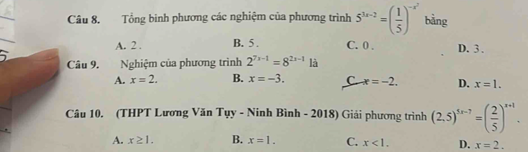 Tổng binh phương các nghiệm của phương trình 5^(3x-2)=( 1/5 )^-x^2 bằng
A. 2. B. 5. C. 0. D. 3.
Câu 9. Nghiệm của phương trình 2^(7x-1)=8^(2x-1) là
A. x=2. B. x=-3. C x=-2.
D. x=1. 
Câu 10. (THPT Lương Văn Tụy - Ninh Bình - 2018) Giải phương trình (2,5)^5x-7=( 2/5 )^x+1.
A. x≥ 1. B. x=1. C. x<1</tex>.
D. x=2.