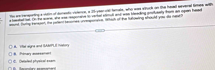 You are transporting a victim of domestic violence, a 25-year-old female, who was struck on the head several times with
a baseball bat. On the scene, she was responsive to verbal stimuli and was bleeding profusely from an open head
wound. During transport, the patient becomes unresponsive. Which of the following should you do next?
A. Vital signs and SAMPLE history
B. Primary assessment
C. Detailed physical exam
D. Secondary assessment