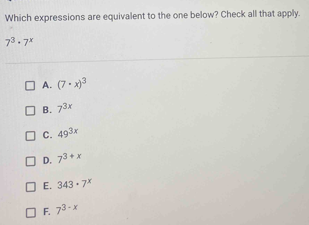 Which expressions are equivalent to the one below? Check all that apply.
7^3· 7^x
A. (7· x)^3
B. 7^(3x)
C. 49^(3x)
D. 7^(3+x)
E. 343· 7^x
F. 7^(3-x)