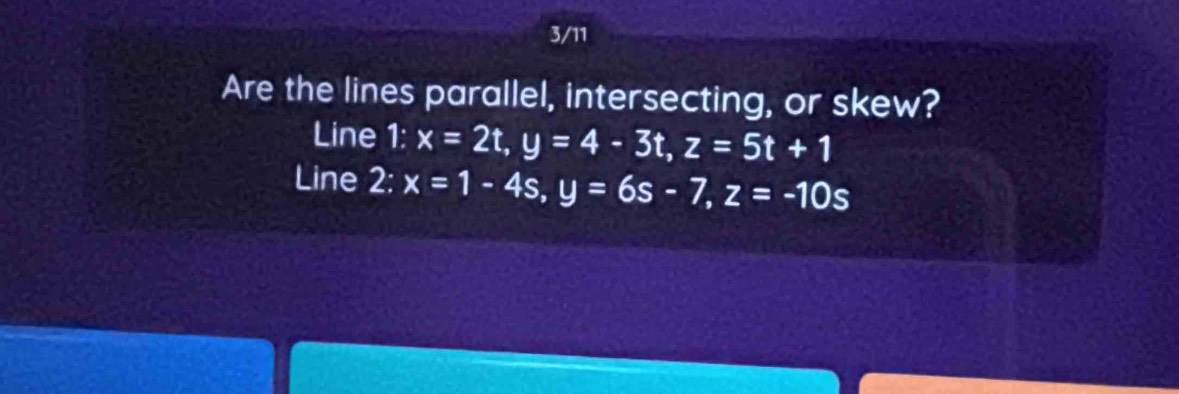 3/11
Are the lines parallel, intersecting, or skew?
Line 1: x=2t, y=4-3t, z=5t+1
Line 2: x=1-4s, y=6s-7, z=-10s