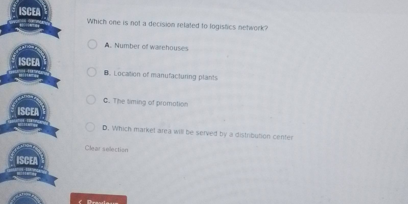 Which one is not a decision related to logistics network?
A. Number of warehouses
B. Location of manufacturing plants
C. The timing of promotion
D. Which market area will be served by a distribution center
Clear selection