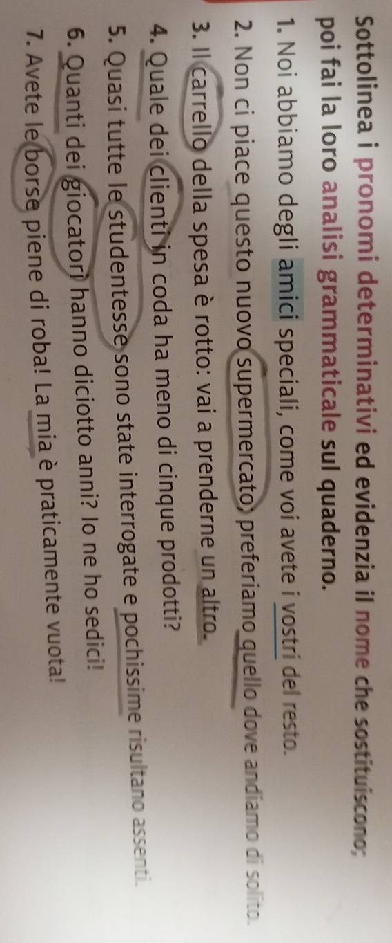 Sottolinea i pronomi determinativi ed evidenzia il nome che sostituiscono; 
poi fai la loro analisi grammaticale sul quaderno. 
1. Noi abbiamo degli amici speciali, come voi avete i vostri del resto. 
2. Non ci piace questo nuovo supermercato, preferiamo quello dove andiamo di solito. 
3. Il carrello della spesa è rotto: vai a prenderne un altro. 
4. Quale dei clienti in coda ha meno di cinque prodotti? 
5. Quasi tutte le studentesse sono state interrogate e pochissime risultano assenti. 
6. Quanti dei giocatori hanno diciotto anni? Io ne ho sedici! 
7. Avete le borse piene di roba! La mia è praticamente vuota!