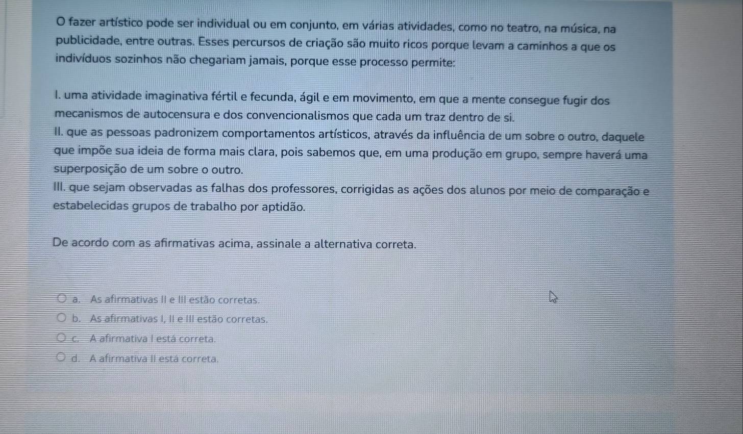 fazer artístico pode ser individual ou em conjunto, em várias atividades, como no teatro, na música, na
publicidade, entre outras. Esses percursos de criação são muito ricos porque levam a caminhos a que os
indivíduos sozinhos não chegariam jamais, porque esse processo permite:
I. uma atividade imaginativa fértil e fecunda, ágil e em movimento, em que a mente consegue fugir dos
mecanismos de autocensura e dos convencionalismos que cada um traz dentro de si.
II. que as pessoas padronizem comportamentos artísticos, através da influência de um sobre o outro, daquele
que impõe sua ideia de forma mais clara, pois sabemos que, em uma produção em grupo, sempre haverá uma
superposição de um sobre o outro.
III. que sejam observadas as falhas dos professores, corrigidas as ações dos alunos por meio de comparação e
estabelecidas grupos de trabalho por aptidão.
De acordo com as afirmativas acima, assinale a alternativa correta.
a. As afirmativas II e III estão corretas.
b. As afirmativas I, II e III estão corretas.
c. A afirmativa I está correta.
d. A afirmativa II está correta.