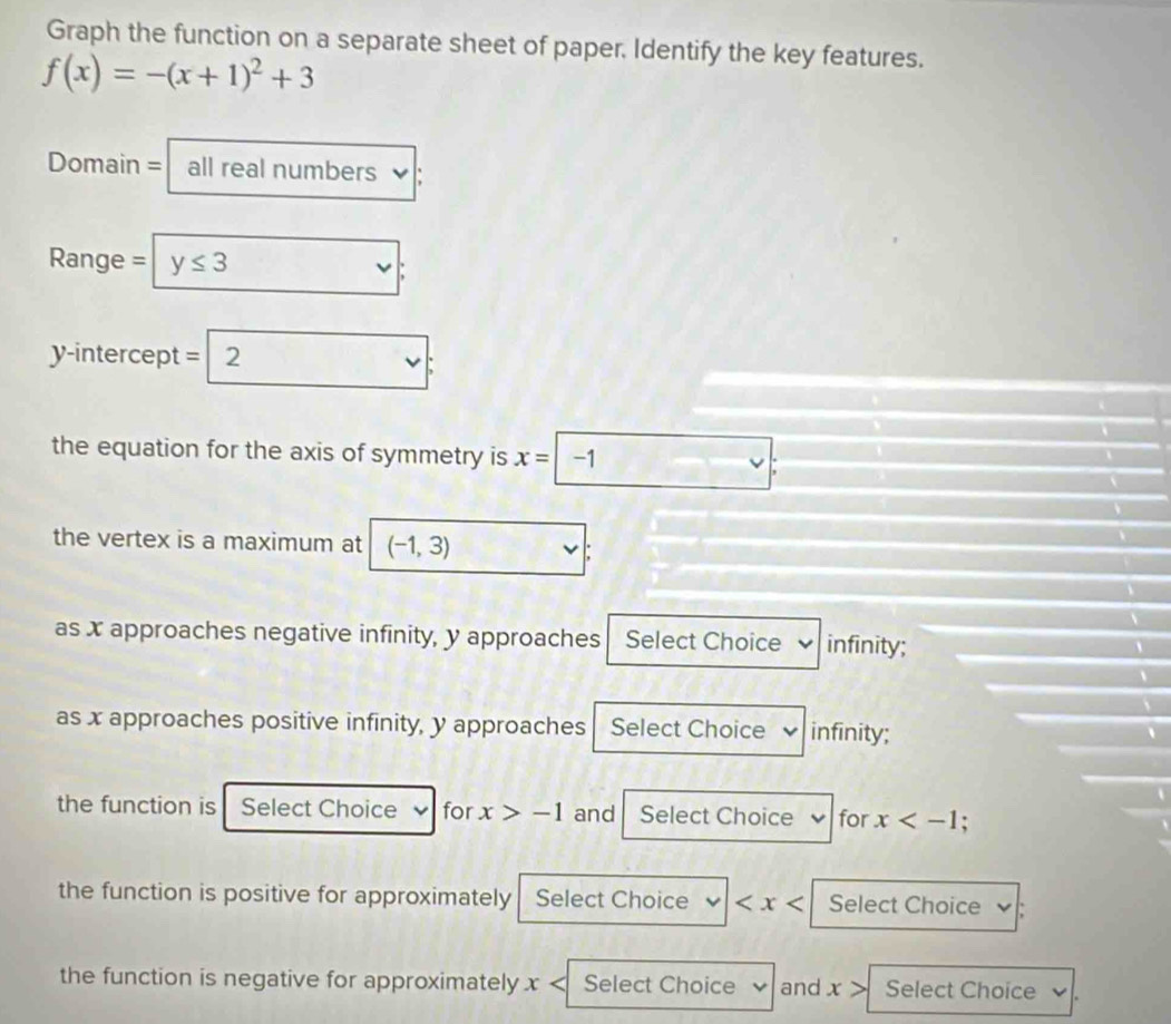 Graph the function on a separate sheet of paper. Identify the key features.
f(x)=-(x+1)^2+3
Domain = all real numbers
Range = y≤ 3
y-intercept =
the equation for the axis of symmetry is x=-1 □  
the vertex is a maximum at (-1,3)
as x approaches negative infinity, y approaches Select Choice infinity;
as x approaches positive infinity, y approaches Select Choice ✔ infinity;
the function is Select Choice for x>-1 and Select Choice for x
the function is positive for approximately Select Choice Select Choice
the function is negative for approximately x Select Choice and x> Select Choice