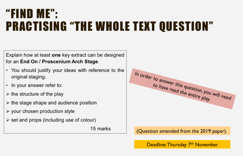 “FIND ME”: 
PRACTISING “THE WHOLE TEXT QUESTION” 
Explain how at least one key extract can be designed 
for an End On / Proscenium Arch Stage. 
You should justify your ideas with reference to the 
original staging. 
In your answer refer to: 
In order to answer this question, you will need 
to have read the entire play. 
the structure of the play 
the stage shape and audience position 
your chosen production style 
set and props (including use of colour) 
15 marks (Question amended from the 2019 paper). 
Deadline:Thursday 7^(th) November